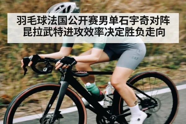 羽毛球法国公开赛男单石宇奇对阵昆拉武特进攻效率决定胜负走向
