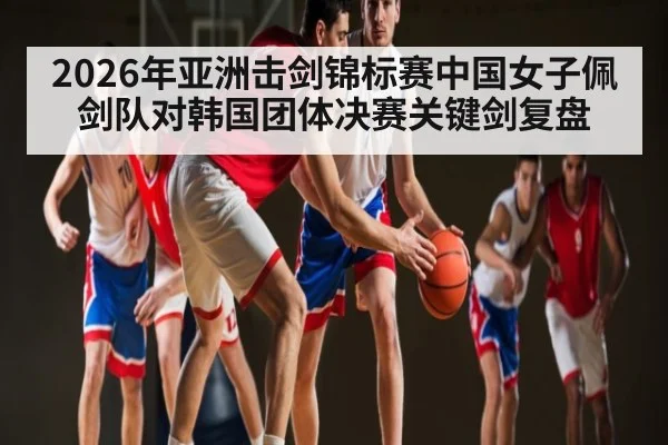 2026年亚洲击剑锦标赛中国女子佩剑队对韩国团体决赛关键剑复盘